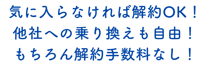 気に入らなければ解約ＯＫ！他社への乗り換えも自由！もちろん解約手数料なし！