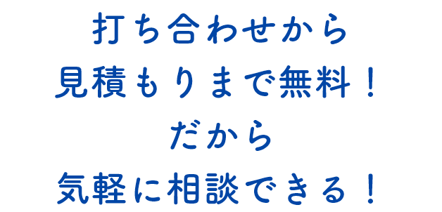 打ち合わせから見積もりまで無料！だから気軽に相談できる！