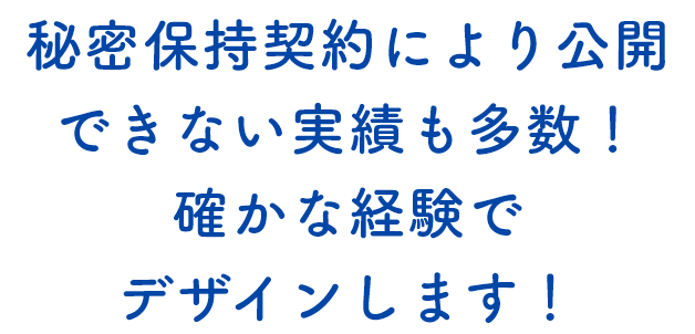 秘密保持契約により公開できない実績も多数！確かな経験でデザインします！