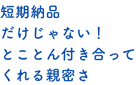 短期納品だけじゃない！とことん付き合ってくれる親密さ