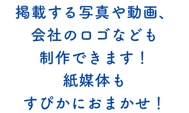 掲載する写真や動画、会社のロゴなども制作できます！紙媒体もすぴかにおまかせ！