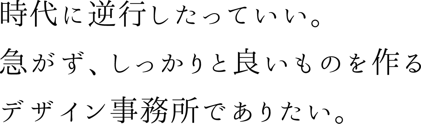 時代に逆行したっていい。急がず、しっかりと良いものを作るデザイン事務所でありたい。
